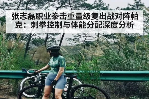 张志磊职业拳击重量级复出战对阵帕克：刺拳控制与体能分配深度分析