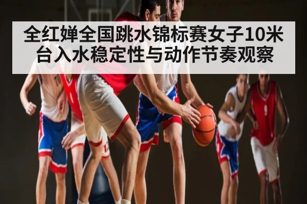 全红婵全国跳水锦标赛女子10米台入水稳定性与动作节奏观察